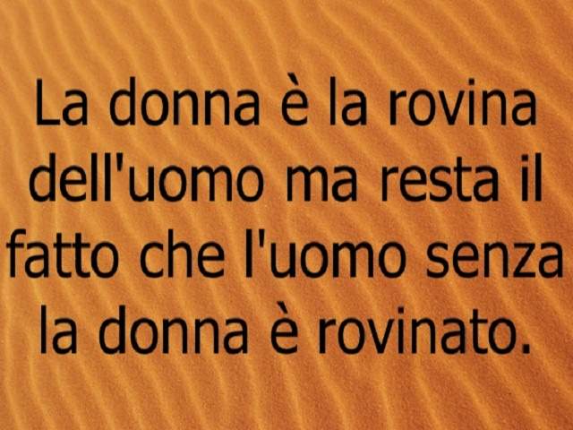 La donna è la rovina dell'omo, ma resta il fatto che l'uomo senza la donna è rovinato.