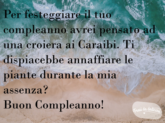 Per festeggiare il tuo compleanno avrei pensato a una crociera nei Caraibi. Ti dispiacerebbe annaffiare le piante durante la mia assenza? Buon compleanno!