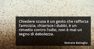 Chiedere scusa è un gesto che rafforza l'amicizia, chiarisce i dubbi, è un rimedio contro l'odio, non è mai un segno di debolezza. (Romano Battaglia)