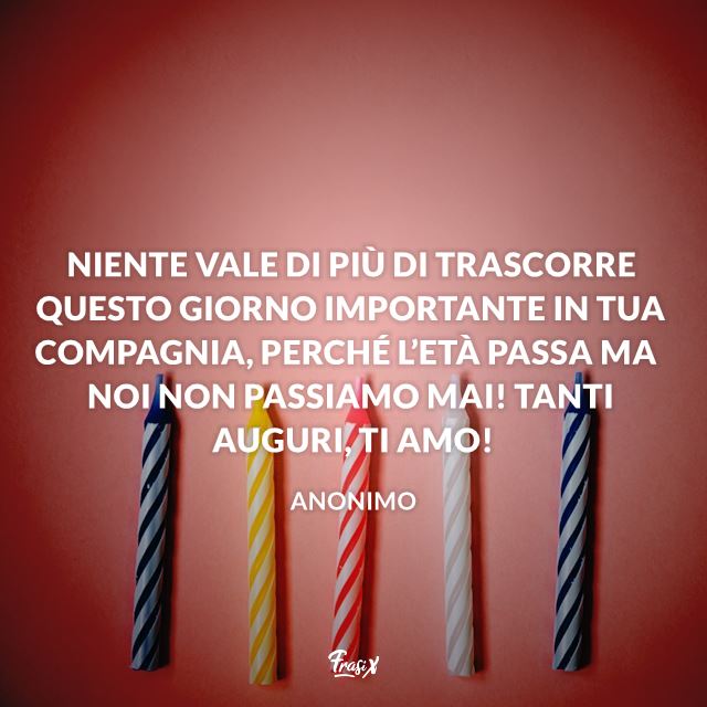 Niente vale di più di trascorrere questo giorno importante in tua compagnia, perché l'età passa ma noi non passiamo mai! Tanti auguri! Ti amo