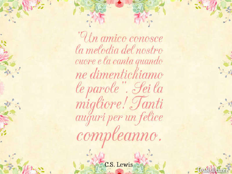 "Un amico conosce la melodia del nostro cuore e la canta quando ne dimentichiamo le parole". Sei la migliore! Tanti auguri per un felice compleanno. (C.S. Lewis)