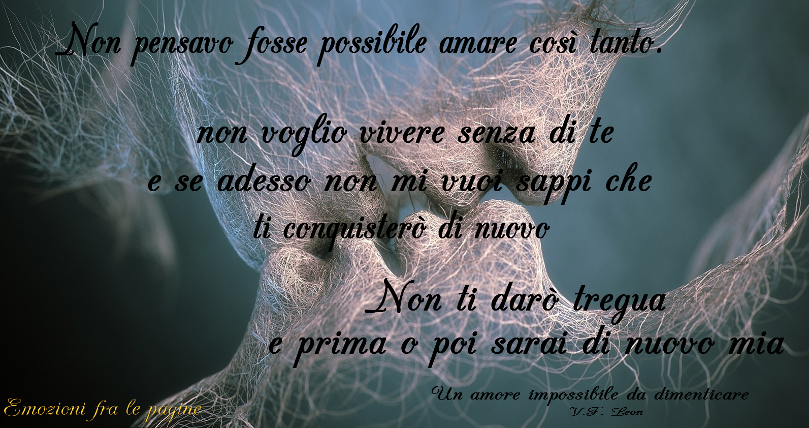 Non pensavo fosse possibile amare così tanto. Non voglio vivere senza di te e se adesso non mi vuoi sappi che ti conquisterò di nuovo. Non ti darò tregua e prima o poi sarai di nuovo mia.