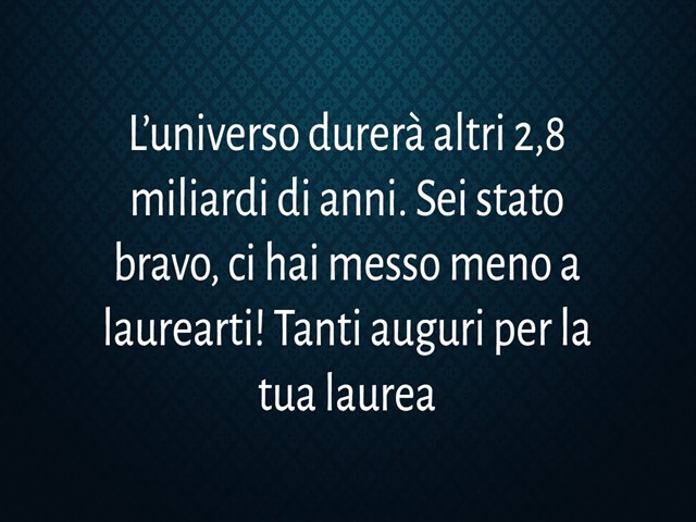 L’universo durerà altri 2,8 miliardi di anni. Sei stato bravo, ci hai messo meno a laurearti! Tanti auguri per la tua laurea