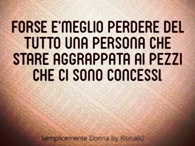 Forse è meglio perdere del tutto una persona che restare aggrappata ai pezzi che ci sono concessi.