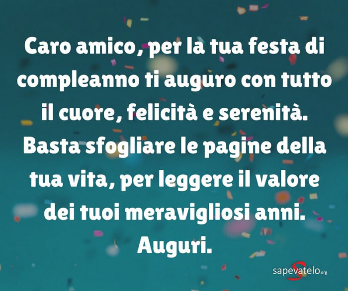 Caro amico, per la tua festa di compleanno ti auguro con tutto il cuore, felicità e serenità. Basta sfogliare le pagine della tua vita, per leggere il valore dei tuoi meravigliosi anni. Auguri