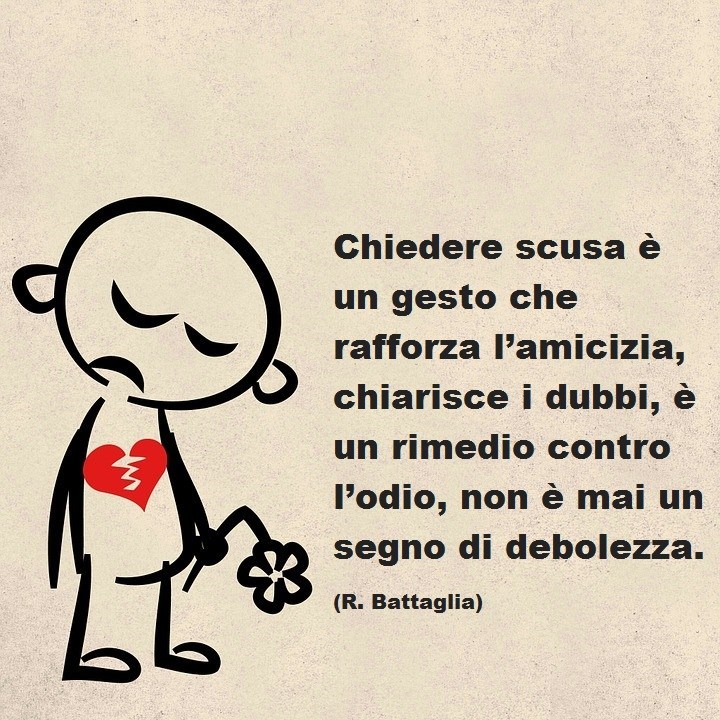 Chiedere scusa è un gesto che rafforza l'amicizia, chiarisce i dubbi, è un rimedio contro l'odio, non è mai un segno di debolezza. (R. Battaglia)