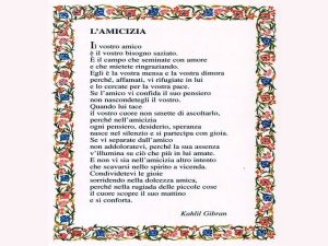 L'AMICIZIAIl vostro amico è il vostro bisogno saziato. È il campo che seminate con amore e che mietete ringraziando. Egli è la vostra mensa e la vostra dimora perché, affamati, vi rifugiate in lui e lo cercate per la vostra pace. Se l'amico vi confida il 