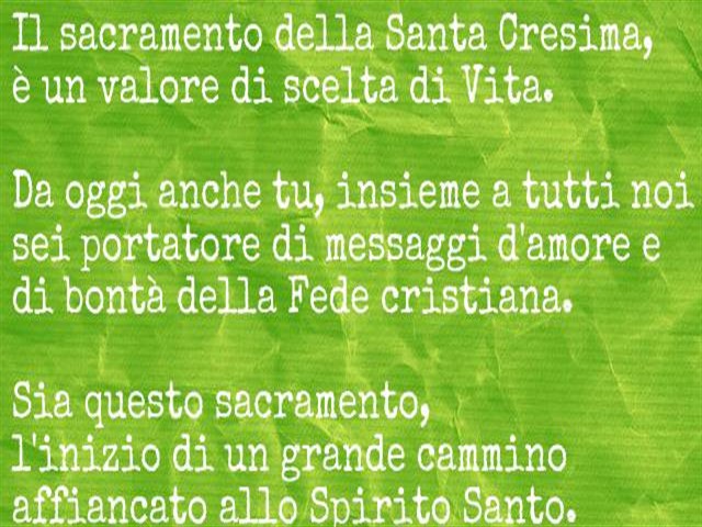 Il Sacramento della Santa Cresima è un valore di scelta di Vita.Oggi anche tu, insieme a tutti noi sei portatore di messaggi d'amore e di bontà della Fede cristiana.Sia questo Sacramento l'inizio di un grande cammino affiancato allo Spirito Santo