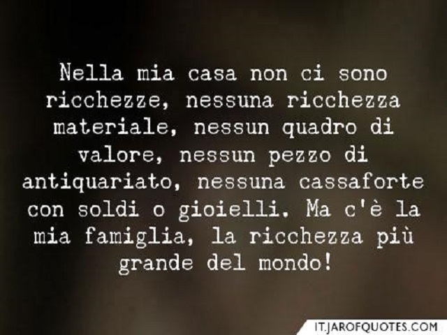 Nella mia casa non ci sono ricchezze, nessuna ricchezza materiale, nessun pezzo di antiquariato, nessuna cassaforte con soldi o gioielli. Ma c'è la mia famiglia, la ricchezza più grande del mondo!