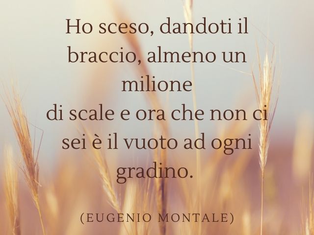 Ho sceso, dandoti il braccio, almeno un milione di scale e ora che non ci sei è il vuoto ad ogni gradino.(Eugenio Montale)