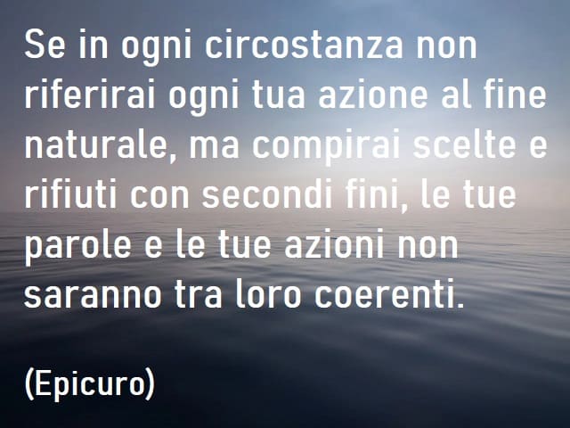 Se in ogni circostanza non riferirai ogni tua azione al fine naturale, ma compirai scelte e rifiuti con secondi fini, le tue parole e le tue azioni non saranno tra loro coerenti. (Epicuro)