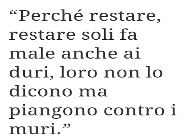 Perché restare soli fa male anche ai duri, loro non lo dicono ma piangono contro i muri.