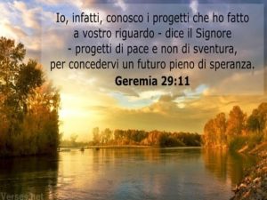 "Io, infatti, conosco i progetti che ho fatto a vostro riguardo," dice il Signore "progetti di pace e non di sventura per concedervi un futuro pieno di speranza".(Geremia 29:11)
