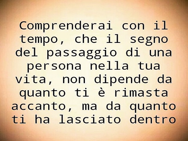 Comprenderai con il tempo che il segno del passaggio di una persona nella tua vita, non dipende da quanto ti è rimasta accanto, ma da quanto ti ha lasciato dentro