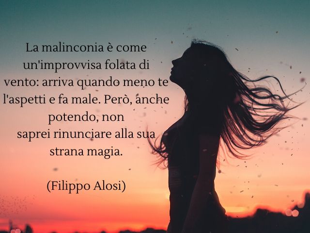 La malinconia è come un'improvvisa folata di vento: arriva quando meno te l'aspetti e fa male. Però, anche potendo, non saprei rinunciare alla sua strana magia.(Filippo Alosi)