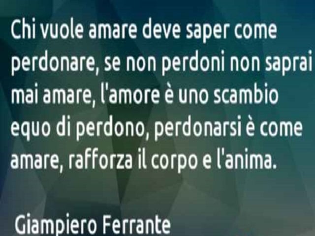 Chi vuole amare deve saper come perdonare, se non perdoni non saprai mai amare, l'amore è uno scambio equo di perdono, perdonarsi è come amare, rafforza il corpo e l'anima. (Giampiero Ferrante)