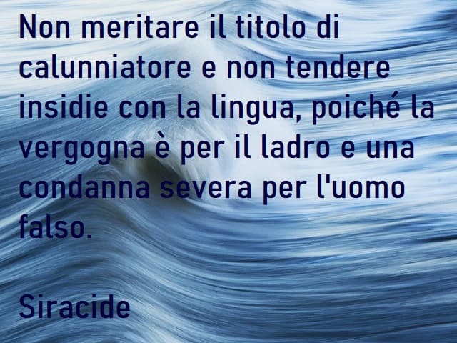 Non meritare il titolo di calunniatore e non tendere insidie con la lingua, poiché la vergogna è per il ladro e una condanna severa per l'uomo falso. (Siracide)