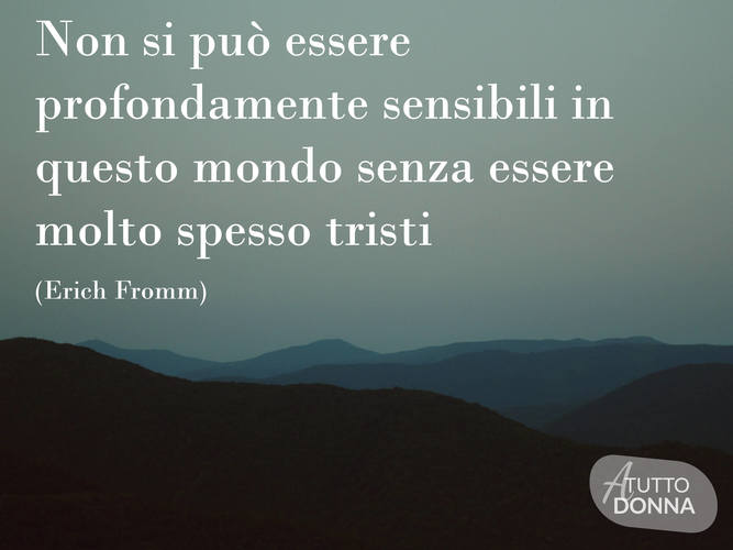 Non si può essere profondamente sensibili in questo mondo senza essere molto spesso tristi. (Erich Fromm)