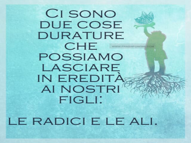 Ci sono due cose durature che possiamo lasciare in eredità ai nostri figli: le radici e le ali.