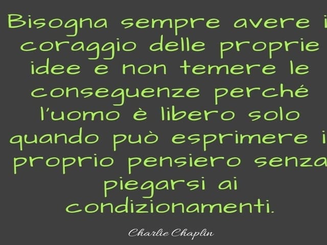 Bisogna sempre avere il coraggio delle proprie idee e non temere le conseguenze perché l'uomo è libero solo quando può esprimere il proprio pensiero senza piegarsi ai condizionamenti.(Charlie Chaplin)