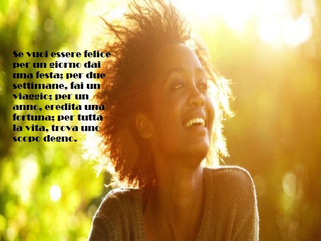 Se vuoi essere felice per un giorno dai una festa; per due settimane, fai un viaggio; per un anno, eredita una fortuna; per tuttala vita, trova uno scopo degno.