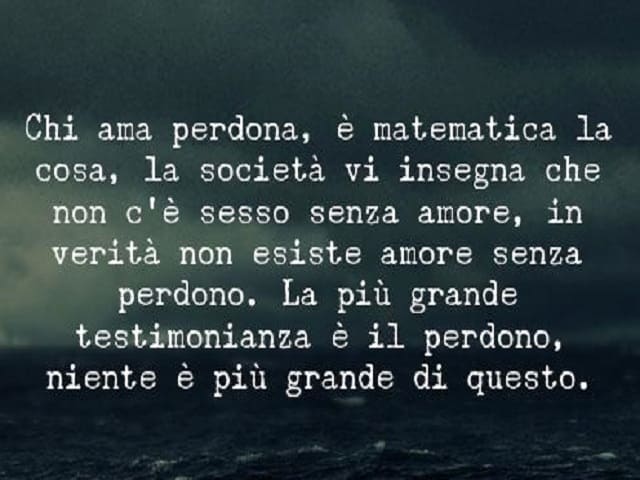 Chi ama perdona, è matematica la cosa, la società vi insegna che non c'è sesso senza amore, in verità non esiste amore senza perdono. La più grande testimonianza è il perdono, niente è più grande di questo.