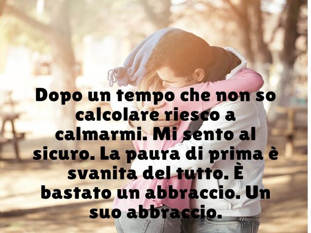 Dopo un tempo che non so calcolare riesco a calmarmi.Mi sento al sicuro. La paura di prima è svanita del tutto. È bastato un abbraccio. Un suo abbraccio.