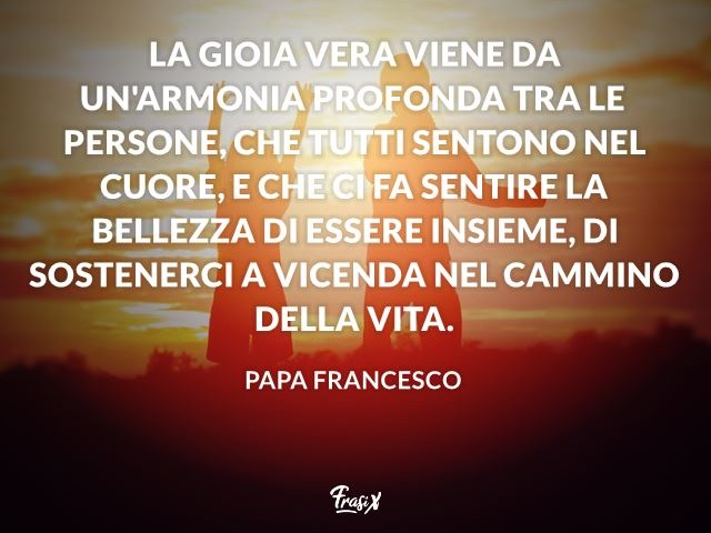La gioia vera viene da un’armonia profonda tra le persone, che tutti sentono nel cuore, e che ci fa sentire la bellezza di essere insieme, di sostenerci a vicenda nel cammino della vita.(Papa Francesco)