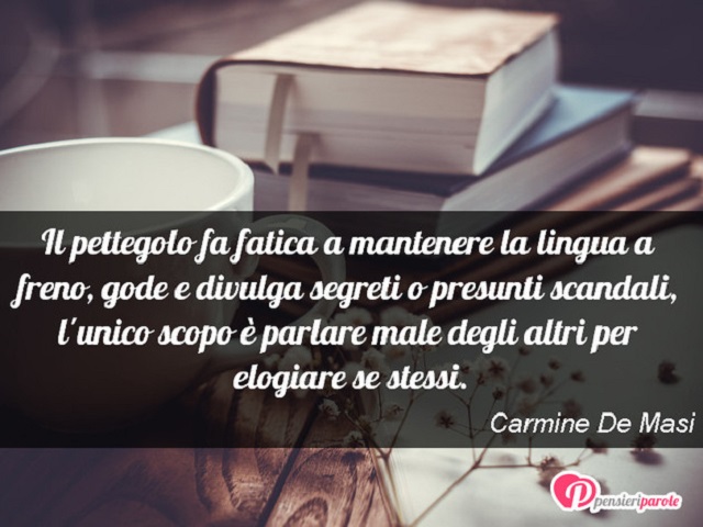 Il pettegolo fa fatica a mantenere la lingua a freno, gode e divulga segreti o presunti scandali, l'unico scopo è parlare male degli altri per elogiare se stessi.(Carmine De Masi)