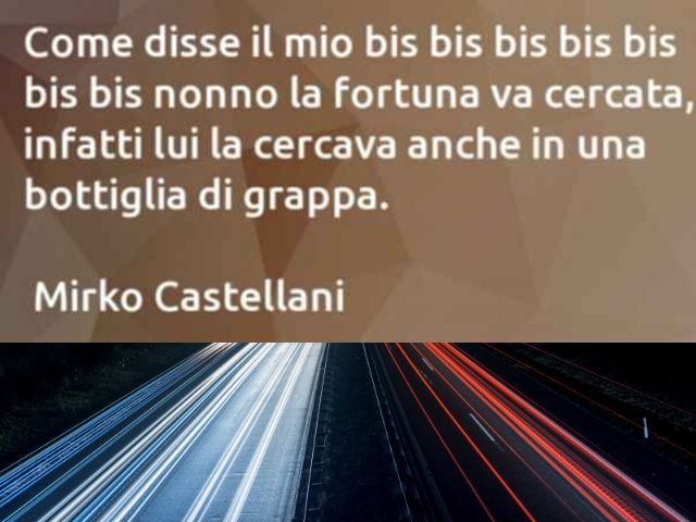 Come disse il mio bis bis bis bis bis nonno la fortuna va cercata, infatti lui la cercava anche in una bottiglia di grappa(Mirko Castellani)
