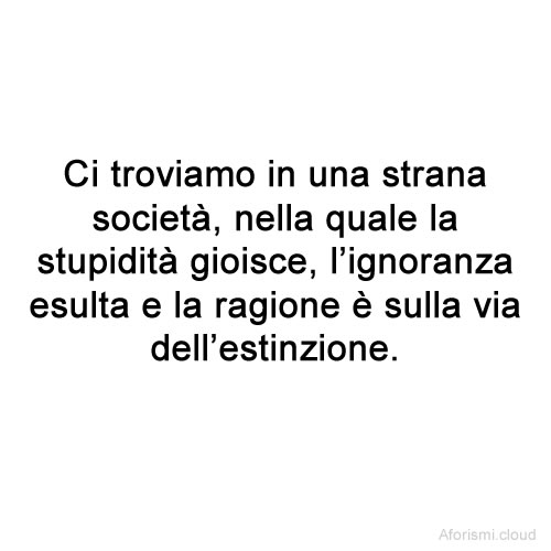 Ci troviamo in una strana società, nella quale la stupidità gioisce, l'ignoranza esulta e la ragione è sulla via dell'estinzione.
