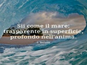 Sii come il mare: trasparente in superficie, profondo nell'anima.(L. Bertone)