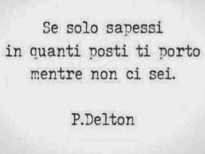 Se solo sapessi in quanti posti ti porto mentre non ci sei.(P. Delton)