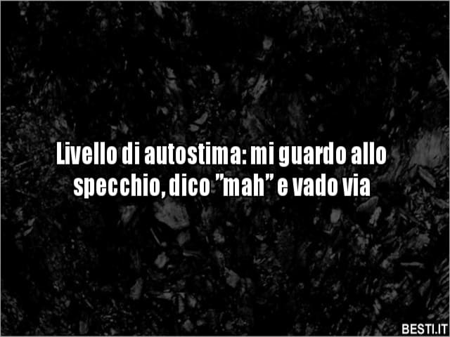 Livello di autostima: mi guardo allo specchio, dico "mah" e vado via.