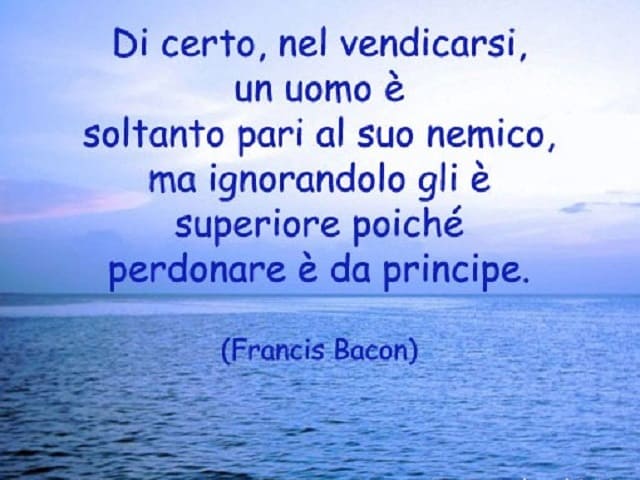 Di certo, nel vendicarsi, un uomo è soltanto pari al suo nemico, ma ignorandolo gli è superiore poichè perdonare è da principe.(Francois Bacon)