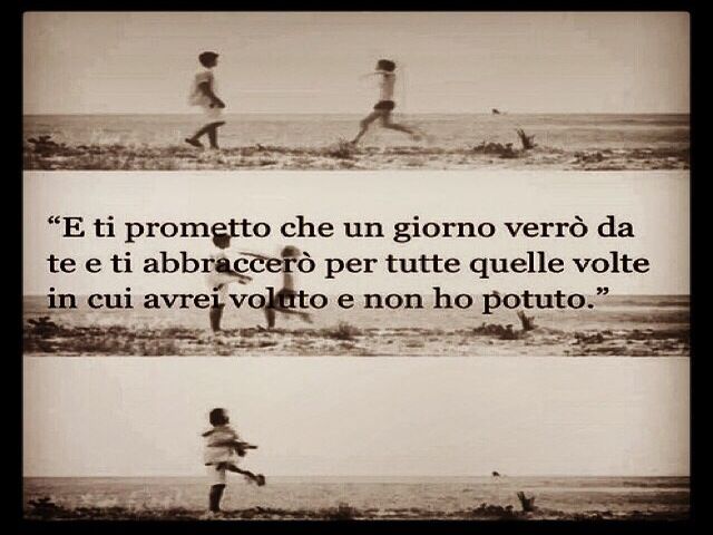 E ti prometto che un giorno verrò da te e ti abbraccerò per tutte quelle volte in cui avrei voluto e non ho potuto.