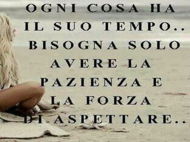 Ogni cosa ha il suo tempo. Bisogna solo avere la pazienza e la forza di aspettare.