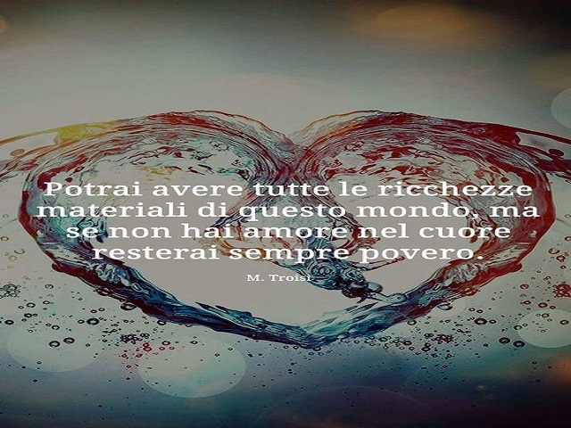 Potrai avere tutte le ricchezze materiali di questo mondo, ma se non hai amore nel cuore resterai sempre povero.