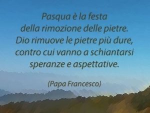 Pasqua è la festa della rimozione delle pietre. Dio rimuove le pietre più dure, contro cui vanno a schiantarsi speranze e aspettative.(Papa Francesco)