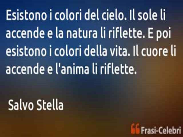 Esistono i colori del cielo. Il sole li accende e la natura li riflette. E poi esistono i colori della vita. Il cuore li accende e l'anima li riflette. (Salvo Stella)