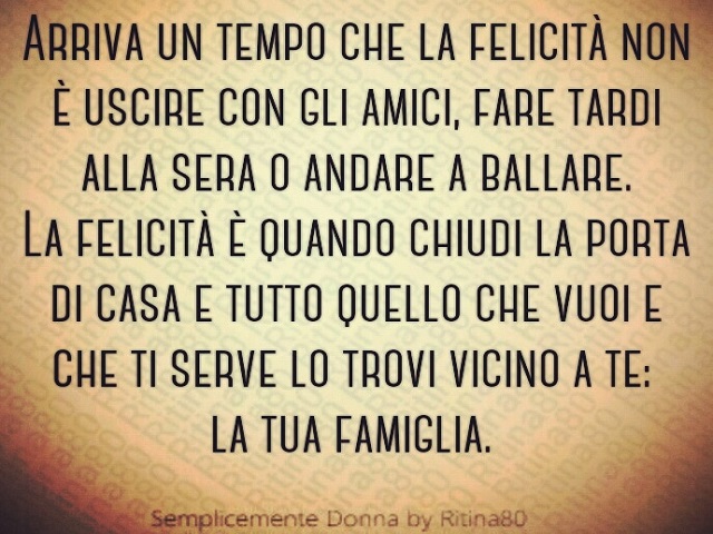 Arriva un tempo che la felicità non è uscire con gli amici, fare tardi alla sera o andare a ballare... la felicità è quando chiudi la porta di casa e tutto quello che vuoi e che ti serve lo trovi vicino a te: la tua famiglia.