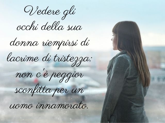 Vedere gli occhi della sua donna riempirsi di lacrime di tristezza: non c'è peggior sconfitta per un uomo innamorato.