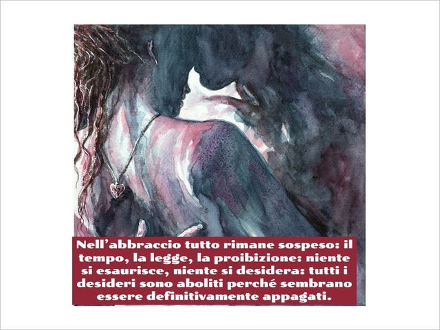 Nell’abbraccio tutto rimane sospeso: il tempo, la legge, la proibizione: niente si esaurisce, niente si desidera: tutti i desideri sono aboliti perché sembrano essere definitivamente appagati.