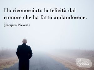 Ho riconosciuto la felicità dal rumore che ha fatto andandosene.(Jacques Prévert)