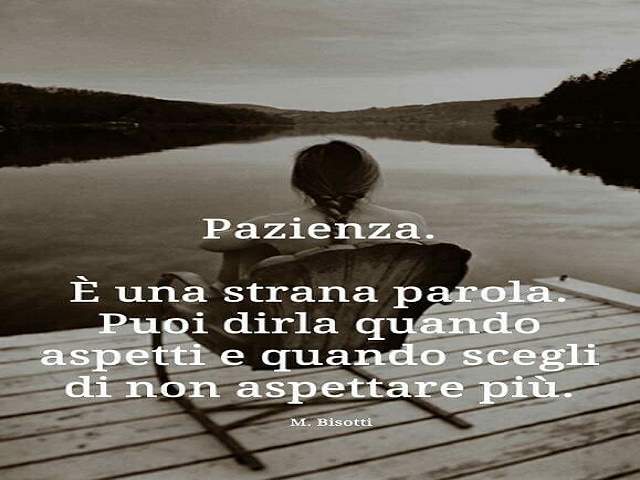 Pazienza. È una strana parola. Puoi dirla quando aspetti e quando scegli di non aspettare più. (M.Bisotti)