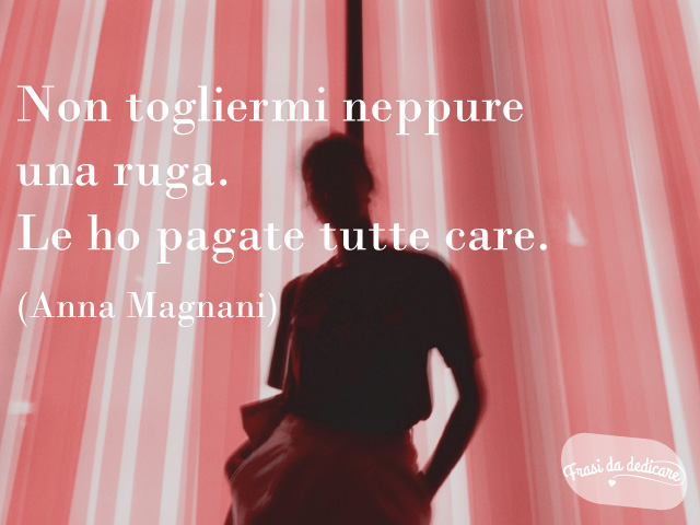 Non togliermi neppure una ruga. Le ho pagate tutte care. (Anna Magnani)