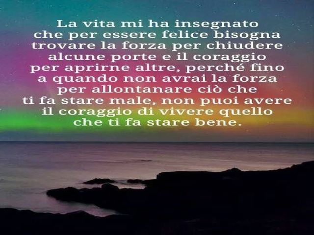 La vita mi ha insegnato che per essere felice bisogna trovare la forza per chiudere alcune porte e il coraggio per aprirne altre, perché fino a quando non avrai la forza per allontanare ciò che ti fa stare male, non puoi avere il coraggio di vivere quello