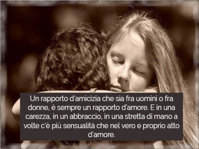 Un rapporto d'amicizia che sia fra uomini o fra donne, è sempre un rapporto d'amore. E in una carezza, in un abbraccio, in una stretta di mano a volte c'è più sensualità che nel vero e proprio atto d'amore.