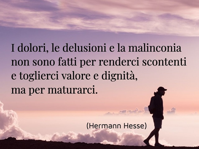 I dolori, le delusioni e la malinconia non sono fatti per renderci scontenti e toglierci valore e dignità, ma per maturarci. (Hermann Hesse)