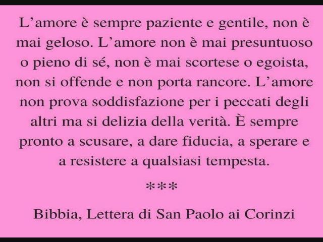 L'amore è sempre paziente e gentile, non è mai geloso. L'amore non è mai presuntuoso o pieno di sé, non è mai scortese o egoista, non si offende e non porta rancore. L'amore non prova soddisfazione per i peccati degli altri ma si delizia della verità. È s